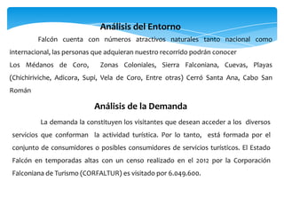 Falcón cuenta con números atractivos naturales tanto nacional como
internacional, las personas que adquieran nuestro recorrido podrán conocer
Los Médanos de Coro, Zonas Coloniales, Sierra Falconiana, Cuevas, Playas
(Chichiriviche, Adicora, Supi, Vela de Coro, Entre otras) Cerró Santa Ana, Cabo San
Román
Análisis del Entorno
La demanda la constituyen los visitantes que desean acceder a los diversos
servicios que conforman la actividad turística. Por lo tanto, está formada por el
conjunto de consumidores o posibles consumidores de servicios turísticos. El Estado
Falcón en temporadas altas con un censo realizado en el 2012 por la Corporación
Falconiana de Turismo (CORFALTUR) es visitado por 6.049.600.
Análisis de la Demanda
 