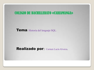 COLEGIO DE BACHILLERATO «CARIAMANGA»
Tema: Historia del lenguaje SQL.
Realizado por: Carmen Lucía Alverca.
 