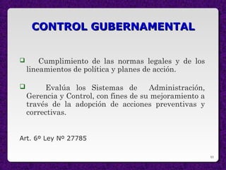 11
CONTROL GUBERNAMENTALCONTROL GUBERNAMENTAL
 Cumplimiento de las normas legales y de los
lineamientos de política y planes de acción.
 Evalúa los Sistemas de Administración,
Gerencia y Control, con fines de su mejoramiento a
través de la adopción de acciones preventivas y
correctivas.
Art. 6º Ley Nº 27785
 