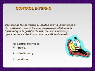 •El Control Interno es:
 previo,
 simultáneo y
 posterior.
Comprende las acciones de cautela previa, simultanea y
de verificación posterior que realiza la entidad, con la
finalidad que la gestión de sus recursos, bienes y
operaciones se efectúen correcta y eficientemente.
CONTROL INTERNOCONTROL INTERNO
 