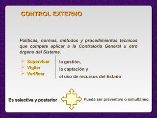 Políticas, normas, métodos y procedimientos técnicos
que compete aplicar a la Contraloría General u otro
órgano del Sistema.
Puede ser preventivo o simultáneo.
CONTROL EXTERNOCONTROL EXTERNO
 SupervisarSupervisar
 VigilarVigilar
 VerificarVerificar
la gestión,
la captación y
el uso de recursos del Estado
Es selectiva y posteriorEs selectiva y posterior
 