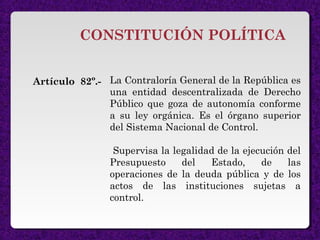 CONSTITUCIÓN POLÍTICA
La Contraloría General de la República es
una entidad descentralizada de Derecho
Público que goza de autonomía conforme
a su ley orgánica. Es el órgano superior
del Sistema Nacional de Control.
Supervisa la legalidad de la ejecución del
Presupuesto del Estado, de las
operaciones de la deuda pública y de los
actos de las instituciones sujetas a
control.
Artículo 82º.-
 