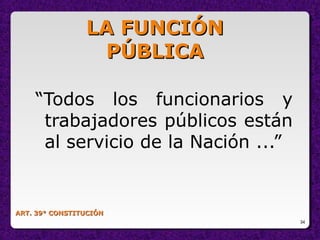 34
ART. 39° CONSTITUCIÓNART. 39° CONSTITUCIÓN
“Todos los funcionarios y
trabajadores públicos están
al servicio de la Nación ...”
LA FUNCIÓNLA FUNCIÓN
PÚBLICAPÚBLICA
 