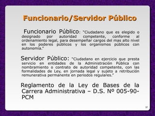 37
Funcionario/Servidor PúblicoFuncionario/Servidor Público
Funcionario Público: “Ciudadano que es elegido o
designado por autoridad competente, conforme al
ordenamiento legal, para desempeñar cargos del mas alto nivel
en los poderes públicos y los organismos públicos con
autonomía.”
Servidor Público: “Ciudadano en ejercicio que presta
servicio en entidades de la Administración Pública con
nombramiento o contrato de autoridad competente, con las
formalidades de Ley, en jornada legal y sujeto a retribución
remunerativa permanente en periodos regulares.”
Reglamento de la Ley de Bases de la
Carrera Administrativa – D.S. Nº 005-90-
PCM
 