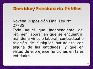 38
Servidor/FuncionarioServidor/Funcionario PúblicoPúblico
Novena Disposición Final Ley N°
27785
Todo aquel que independiente del
régimen laboral en que se encuentra,
mantiene vínculo laboral, contractual o
relación de cualquier naturaleza con
alguna de las entidades, y que en
virtud de ello ejerce funciones en tales
entidades.
 