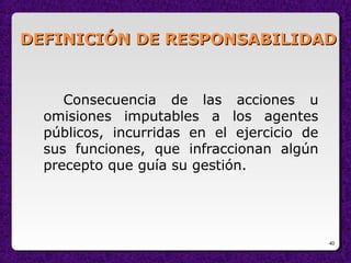40
DEFINICIÓN DE RESPONSABILIDADDEFINICIÓN DE RESPONSABILIDAD
Consecuencia de las acciones u
omisiones imputables a los agentes
públicos, incurridas en el ejercicio de
sus funciones, que infraccionan algún
precepto que guía su gestión.
 