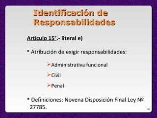 46
Identificación deIdentificación de
ResponsabilidadesResponsabilidades
Artículo 15°.- literal e)
 Atribución de exigir responsabilidades:
Administrativa funcional
Civil
Penal
 Definiciones: Novena Disposición Final Ley Nº
27785.
 