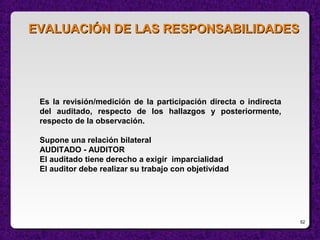 52
Es la revisión/medición de la participación directa o indirecta
del auditado, respecto de los hallazgos y posteriormente,
respecto de la observación.
Supone una relación bilateral
AUDITADO - AUDITOR
El auditado tiene derecho a exigir imparcialidad
El auditor debe realizar su trabajo con objetividad
EVALUACIÓN DE LAS RESPONSABILIDADESEVALUACIÓN DE LAS RESPONSABILIDADES
 