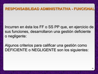 56
Incurren en ésta los FF o SS PP que, en ejercicio deIncurren en ésta los FF o SS PP que, en ejercicio de
sus funciones, desarrollaron una gestión deficientesus funciones, desarrollaron una gestión deficiente
o negligente:o negligente:
Algunos criterios para calificar una gestión comoAlgunos criterios para calificar una gestión como
DEFICIENTE o NEGLIGENTE son los siguientes:DEFICIENTE o NEGLIGENTE son los siguientes:
RESPONSABILIDAD ADMINISTRATIVA - FUNCIONALRESPONSABILIDAD ADMINISTRATIVA - FUNCIONAL
 