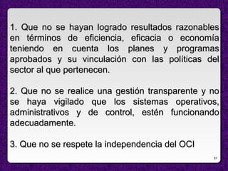 57
1. Que no se hayan logrado resultados razonables1. Que no se hayan logrado resultados razonables
en términos de eficiencia, eficacia o economíaen términos de eficiencia, eficacia o economía
teniendo en cuenta los planes y programasteniendo en cuenta los planes y programas
aprobados y su vinculación con las políticas delaprobados y su vinculación con las políticas del
sector al que pertenecen.sector al que pertenecen.
2. Que no se realice una gestión transparente y no2. Que no se realice una gestión transparente y no
se haya vigilado que los sistemas operativos,se haya vigilado que los sistemas operativos,
administrativos y de control, estén funcionandoadministrativos y de control, estén funcionando
adecuadamente.adecuadamente.
3. Que no se respete la independencia del OCI3. Que no se respete la independencia del OCI
 