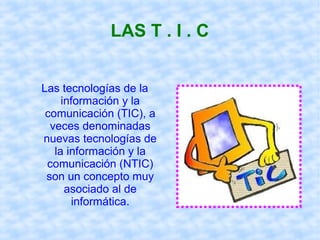 LAS T . I . C
Las tecnologías de la
información y la
comunicación (TIC), a
veces denominadas
nuevas tecnologías de
la información y la
comunicación (NTIC)
son un concepto muy
asociado al de
informática.
 