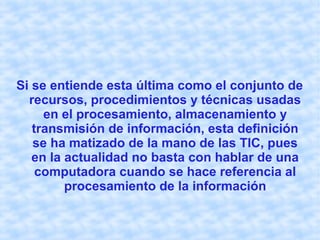 Si se entiende esta última como el conjunto de
recursos, procedimientos y técnicas usadas
en el procesamiento, almacenamiento y
transmisión de información, esta definición
se ha matizado de la mano de las TIC, pues
en la actualidad no basta con hablar de una
computadora cuando se hace referencia al
procesamiento de la información
 