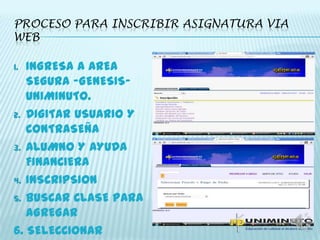 PROCESO PARA INSCRIBIR ASIGNATURA VIA
WEB
1. INGRESA A AREA
SEGURA –GENESIS-
UNIMINUTO.
2. DIGITAR USUARIO Y
CONTRASEÑA
3. ALUMNO Y AYUDA
FINANCIERA
4. INSCRIPSION
5. BUSCAR CLASE PARA
AGREGAR
6. SELECCIONAR
 