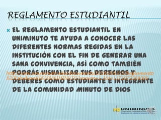 REGLAMENTO ESTUDIANTIL
 El reglamento estudiantil en
Uniminuto te ayuda a conocer las
diferentes normas regidas en la
institución con el fin de generar una
sana convivencia, así como también
podrás visualizar tus derechos y
deberes como estudiante e integrante
de la comunidad Minuto de Dios
http://www.uniminuto.edu/documents/10180/68355/Reglamento
%20Estudiantil%20UNIMINUTO?version=1.3&t=1371072268000
 