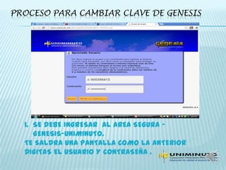 PROCESO PARA CAMBIAR CLAVE DE GENESIS
1. SE DEBE INGRESAR Al AREA SEGURA –
GENESIS-UNIMINUTO.
TE SALDRA UNA PANTALLA COMO LA ANTERIOR
DIGITAS EL USUARIO Y CONTRASEÑA .
 