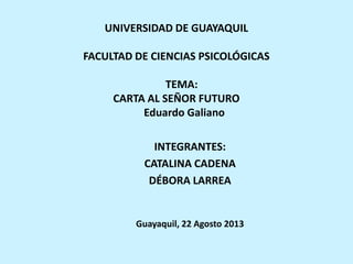 UNIVERSIDAD DE GUAYAQUIL
FACULTAD DE CIENCIAS PSICOLÓGICAS
TEMA:
CARTA AL SEÑOR FUTURO
Eduardo Galiano
INTEGRANTES:
CATALINA CADENA
DÉBORA LARREA
Guayaquil, 22 Agosto 2013
 