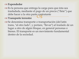  Expendedor
 Es la persona que entrega la carga para que ésta sea
trasladada, mediante el pago de un precio (“flete”) que
debe hacer a la otra parte contratante
 Transporte terrestre
 Se denomina transporte o transportación (del latín
trans, "al otro lado", y portare, "llevar") al traslado de un
lugar a otro de algún bloque, en general personas o
bienes. El transporte es un movimiento fundamental
dentro de la sociedad.



 