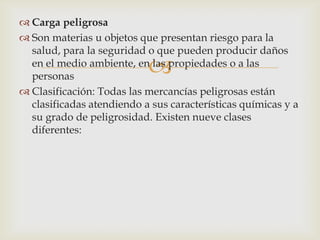  Carga peligrosa
 Son materias u objetos que presentan riesgo para la
salud, para la seguridad o que pueden producir daños
en el medio ambiente, en las propiedades o a las
personas
 Clasificación: Todas las mercancías peligrosas están
clasificadas atendiendo a sus características químicas y a
su grado de peligrosidad. Existen nueve clases
diferentes:



 