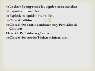  La clase 3 comprende las siguientes sustancias:
 Líquidos inflamables.
 Explosivos líquidos insensibles.
 Clase 4: Sólidos
 Clase 5: Oxidantes comburentes y Peróxidos de
Carbono
Clase 5.2: Peróxidos orgánicos
 Clase 6: Sustancias Tóxicas o Infecciosas



 