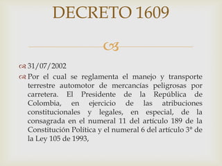 DECRETO 1609

 31/07/2002
 Por el cual se reglamenta el manejo y transporte
terrestre automotor de mercancías peligrosas por
carretera. El Presidente de la República de
Colombia, en ejercicio de las atribuciones
constitucionales y legales, en especial, de la
consagrada en el numeral 11 del artículo 189 de la
Constitución Política y el numeral 6 del artículo 3° de
la Ley 105 de 1993,

 