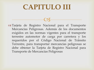 CAPITULO III

 Tarjeta de Registro Nacional para el Transporte
Mercancías Peligrosas. Además de los documentos
exigidos en las normas vigentes para el transporte
terrestre automotor de carga por carretera y los
requeridos por el Código Nacional de Tránsito
Terrestre, para transportar mercancías peligrosas se
debe obtener la Tarjeta de Registro Nacional para
Transporte de Mercancías Peligrosas

 