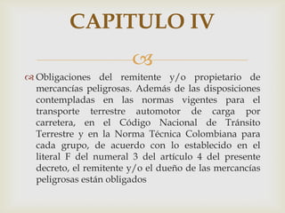CAPITULO IV

 Obligaciones del remitente y/o propietario de
mercancías peligrosas. Además de las disposiciones
contempladas en las normas vigentes para el
transporte terrestre automotor de carga por
carretera, en el Código Nacional de Tránsito
Terrestre y en la Norma Técnica Colombiana para
cada grupo, de acuerdo con lo establecido en el
literal F del numeral 3 del artículo 4 del presente
decreto, el remitente y/o el dueño de las mercancías
peligrosas están obligados

 