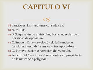 CAPITULO VI

 Sanciones. Las sanciones consisten en:
 A. Multas.
 B. Suspensión de matrículas, licencias, registros o
permisos de operación.
 C. Suspensión o cancelación de la licencia de
funcionamiento de la empresa transportadora.
 D. Inmovilización o retención del vehículo.
 Artículo 28. Sanciones al remitente y/o propietario
de la mercancía peligrosa.

 