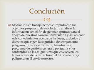 Conclución

 Mediante este trabajo hemos cumplido con los
objetivos propuesto de recolectar y analizar la
información con el fin de generar apuntes para el
apoyo de nuestras carrera universitaria y así obtener
más conocimientos acerca de las leyes, artículos y
decretos que rigen la seguridad del cargamento
peligroso transporte terrestre, basados en el
programa de gestión naviera y portuaria y los
contenidos de las asignaturas que envuelven los
temas acerca de la estructura del tráfico de carga
peligrosa en él envió terrestre.

 