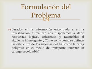 Formulación del
Problema

 Basados en la información encontrada y en la
investigación a realizar nos disponemos a darle
respuestas lógicas, coherentes y razonables al
siguiente interrogante: ¿Cómo son y cómo se definen
las estructura de los sistemas del tráfico de la carga
peligrosa en el medio de transporte terrestre en
cartagena-colombia?

 