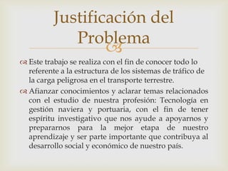 Justificación del
Problema

 Este trabajo se realiza con el fin de conocer todo lo
referente a la estructura de los sistemas de tráfico de
la carga peligrosa en el transporte terrestre.
 Afianzar conocimientos y aclarar temas relacionados
con el estudio de nuestra profesión: Tecnología en
gestión naviera y portuaria, con el fin de tener
espíritu investigativo que nos ayude a apoyarnos y
prepararnos para la mejor etapa de nuestro
aprendizaje y ser parte importante que contribuya al
desarrollo social y económico de nuestro país.

 