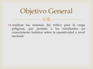 Objetivo General

 Analizar los sistemas del tráfico para la carga
peligrosa, que permita a los estudiantes un
conocimiento holístico sobre la operatividad a nivel
nacional.

 
