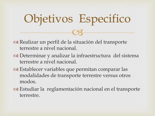 Objetivos Especifico

 Realizar un perfil de la situación del transporte
terrestre a nivel nacional.
 Determinar y analizar la infraestructura del sistema
terrestre a nivel nacional.
 Establecer variables que permitan comparar las
modalidades de transporte terrestre versus otros
modos.
 Estudiar la reglamentación nacional en el transporte
terrestre.

 