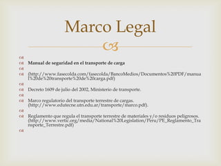 Marco Legal


 Manual de seguridad en el transporte de carga

 (http://www.fasecolda.com/fasecolda/BancoMedios/Documentos%20PDF/manua
l%20de%20transporte%20de%20carga.pdf)

 Decreto 1609 de julio del 2002, Ministerio de transporte.

 Marco regulatorio del transporte terrestre de cargas.
(http://www.edutecne.utn.edu.ar/transporte/marco.pdf).

 Reglamento que regula el transporte terrestre de materiales y/o residuos peligrosos.
(http://www.vertic.org/media/National%20Legislation/Peru/PE_Reglamento_Tra
nsporte_Terrestre.pdf)


 