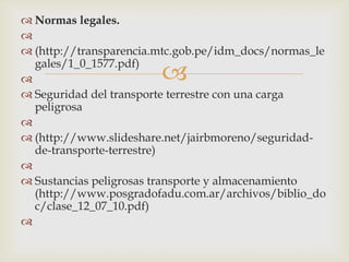  Normas legales.

 (http://transparencia.mtc.gob.pe/idm_docs/normas_le
gales/1_0_1577.pdf)

 Seguridad del transporte terrestre con una carga
peligrosa

 (http://www.slideshare.net/jairbmoreno/seguridadde-transporte-terrestre)

 Sustancias peligrosas transporte y almacenamiento
(http://www.posgradofadu.com.ar/archivos/biblio_do
c/clase_12_07_10.pdf)




 