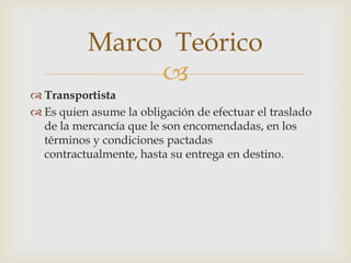 Marco Teórico

 Transportista
 Es quien asume la obligación de efectuar el traslado
de la mercancía que le son encomendadas, en los
términos y condiciones pactadas
contractualmente, hasta su entrega en destino.

 