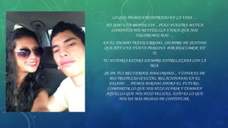 LO QUE HEMOS ENCONTRADO EN LA VIDA …
HA SIDO UNA BENDICIÓN .. PUES NUESTRA MUTUA
COMPAÑÍA NOS REVITALIZA Y HACE QUE NOS
VALOREMOS MAS …
EN EL TIEMPO TRANSCURRIDO.. SIEMPRE HE SENTIDO
QUE HAY UNA NUEVA PERSONA POR DESCUBRIR EN
TI,
TU HISTORIA ESTARÁ SIEMPRE ENTRELAZADA CON LA
MÍA.
SE DE TUS RECUERDOS ADOLORIDOS ,, Y CONOCES DE
MIS TRISTEZAS OCULTAS, RELACIONADAS EN EL
PASADO … HEMOS MIRADO AHORA EL FUTURO..
COMPARTIR LO QUE NOS HIZO SUFRIR Y TAMBIÉN
AQUELLO QUE NOS HIZO FELICES.. ESTO ES LO QUE
NOS DA MAS DESEOS DE CONTINUAR .

 
