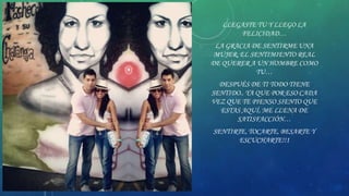 LLEGASTE TU Y LLEGO LA
FELICIDAD…
LA GRACIA DE SENTIRME UNA
MUJER, EL SENTIMIENTO REAL
DE QUERER A UN HOMBRE COMO
TU…

DESPUÉS DE TI TODO TIENE
SENTIDO.. YA QUE POR ESO CADA
VEZ QUE TE PIENSO SIENTO QUE
ESTAS AQUÍ, ME LLENA DE
SATISFACCIÓN…
SENTIRTE, TOCARTE, BESARTE Y
ESCUCHARTE!!1

 