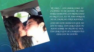 TE AMO … SIN SABER COMO, NI
CUANDO, NI DE DONDE, TE AMO
DIRECTAMENTE SIN PROBLEMAS
NI ORGULLO; ASI TE AMO PORQUE
NO SE AMAR DE OTRA MANERA..
SINO DE ESTE MODO EN QUE NO
SOY NI ERES, TAN CERCA QUE TU
MANO SOBRE MI PECHO ES MIA,
TAN CERCA QUE SE CIERRAN TUS
OJOS CON MI SUEÑO.

 