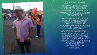 ¿QUÉ ES EL AMOR?
ES COMO LEER TU LIBRO
FAVORITO. QUIERES
LEERLO MIL VECES, SIN
IMPORTAR QUE TE LO SEPAS
DE MEMORIA.
SE TE PASA LA HISTORIA
POR LA CABEZA, NO HA
PROPÓSITO PERO TE
AGRADA QUE PERMANEZCA
ALLÍ CONTIGO.
LO CUIDAS, LO PROTEGES,
ESPERANDO QUE NADA
MALO LE PASE. Y SABES
QUE SI ENCUENTRAS UN
NUEVO LIBRO … QUE AMES
NINGUNO PODRÁ
REEMPLAZAR AL
FAVORITO.

 