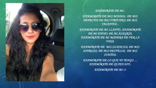 ENAMORATE DE MI..
ENAMORATE DE MIS MIEDOS.. DE MIS
DEFECTOS DE MIS VIRTUDES, DE MIS
TALENTOS ..
ENAMÓRATE DE MI LLANTO.. ENAMÓRATE
DE MI ENOJO, DE MI ALEGRÍA,
ENAMÓRATE DE MI MANERA DE VER LA
VIDA.
ENAMÓRATE DE MIS SILENCIOS, DE MIS
SONRISAS, DE MIS DESVELOS, DE MIS
SUEÑOS.
ENAMÓRATE DE LO QUE YO TENGO …
ENAMÓRATE DE QUIEN SOY..
ENAMÓRATE DE MI !!!

 