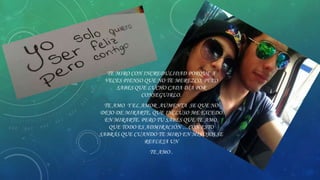 TE MIRO CON INCREDULIDAD PORQUE A
VECES PIENSO QUE NO TE MEREZCO, PERO
SABES QUE LUCHO CADA DÍA POR
CONSEGUIRLO.
TE AMO Y EL AMOR AUMENTA SE QUE NO
DEJO DE MIRARTE, QUE INCLUSO ME EXCEDO
EN MIRARTE. PERO TU SABES QUE TE AMO,
QUE TODO ES ADMIRACIÓN …CON ESTO
SABRÁS QUE CUANDO TE MIRO EN MIS OJOS SE
REFLEJA UN
TE AMO .

 