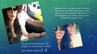 • “quiero ser tu en tu vida algo mas que un instante
, algo mas que una sombra, algo mas que un afán,
quiero ser en ti una huella imborrable, quiero ser
en ti una lagrima y una sonrisa, quiero ser en tu
vida felicidad y alegría, te amo”

TE AMO TANTOOOO QUE TE
DARÍA LA MITAD DE LA OREO
QUE TIENE CREMITA

! :3

 
