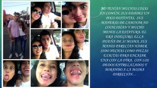 NO TENÍAN MUCHAS COSAS
EN COMÚN, SUS EDADES UN
POCO DISTINTAS, SUS
MANERAS DE CAMINAR NO
COINCIDÍAN Y MUCHO
MENOS LA ESTATURA. EL
ERA INSEGURO, ELLA
DUEÑA DE SI MISMA, SUS
MANOS PARECÍAN HABER
SIDO HECHAS COMO PIEZAS
EXACTAS PARA ENCAJAR
UNA CON LA OTRA, CON LOS
DEDOS ENTRELAZADOS Y
MIRANDO A LA MISMA
DIRECCIÓN…

 