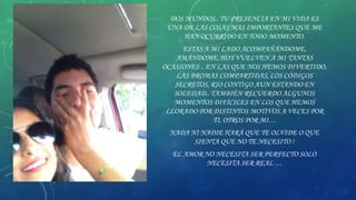 DOS MUNDOS.. TU PRESENCIA EN MI VIDA ES
UNA DE LAS COSAS MAS IMPORTANTES QUE ME
HAN OCURRIDO EN TODO MOMENTO.
ESTAS A MI LADO ACOMPAÑÁNDOME,
AMÁNDOME, HOY VUELVEN A MI TANTAS
OCASIONES .. EN LAS QUE NOS HEMOS DIVERTIDO,
LAS BROMAS COMPARTIDAS, LOS CÓDIGOS
SECRETOS, RIO CONTIGO AUN ESTANDO EN
SOLEDAD.. TAMBIÉN RECUERDO ALGUNOS
MOMENTOS DIFÍCILES EN LOS QUE HEMOS
LLORADO POR DISTINTOS MOTIVOS A VECES POR
TI, OTROS POR MI…
NADA NI NADIE HARÁ QUE TE OLVIDE O QUE
SIENTA QUE NO TE NECESITO !
EL AMOR NO NECESITA SER PERFECTO SOLO
NECESITA SER REAL …

 