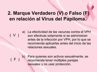 2. Marque Verdadero (V) o Falso (F)
en relación al Virus del Papiloma.
a) La efectividad de las vacunas contra el VPH
son efectivas solamente si se administran
antes de la infección por VPH, por lo que se
recomienda aplicarlas antes del inicio de las
relaciones sexuales.
b) Para quienes son activos sexualmente, se
recomienda tener múltiples parejas
sexuales y no usar protección.
( V )
( F )
 
