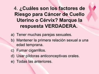 4. ¿Cuáles son los factores de
Riesgo para Cáncer de Cuello
Uterino o Cérvix? Marque la
respuesta VERDADERA.
a) Tener muchas parejas sexuales.
b) Mantener la primera relación sexual a una
edad temprana.
c) Fumar cigarrillos.
d) Usar píldoras anticonceptivas orales.
e) Todas las anteriores.
 