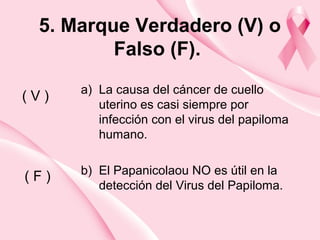 5. Marque Verdadero (V) o
Falso (F).
a) La causa del cáncer de cuello
uterino es casi siempre por
infección con el virus del papiloma
humano.
b) El Papanicolaou NO es útil en la
detección del Virus del Papiloma.
( V )
( F )
 