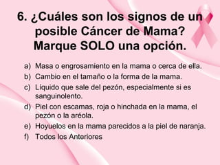 6. ¿Cuáles son los signos de un
posible Cáncer de Mama?
Marque SOLO una opción.
a) Masa o engrosamiento en la mama o cerca de ella.
b) Cambio en el tamaño o la forma de la mama.
c) Líquido que sale del pezón, especialmente si es
sanguinolento.
d) Piel con escamas, roja o hinchada en la mama, el
pezón o la aréola.
e) Hoyuelos en la mama parecidos a la piel de naranja.
f) Todos los Anteriores
 