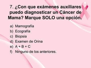 7. ¿Con que exámenes auxiliares
puedo diagnosticar un Cáncer de
Mama? Marque SOLO una opción.
a) Mamografía
b) Ecografía
c) Biopsia
d) Examen de Orina
e) A + B + C
f) Ninguno de los anteriores.
 