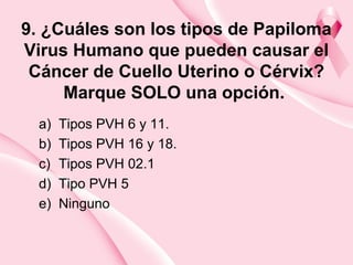 9. ¿Cuáles son los tipos de Papiloma
Virus Humano que pueden causar el
Cáncer de Cuello Uterino o Cérvix?
Marque SOLO una opción.
a) Tipos PVH 6 y 11.
b) Tipos PVH 16 y 18.
c) Tipos PVH 02.1
d) Tipo PVH 5
e) Ninguno
 